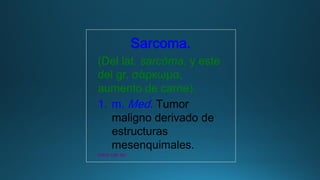 Sarcoma.
(Del lat. sarcōma, y este
del gr. σάρκωμα,
aumento de carne).
1. m. Med. Tumor
maligno derivado de
estructuras
mesenquimales.
www.rae.es
 