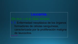 Leucemia.
(De leuc- y el gr. αἷμα, sangre).
1. f. Enfermedad neoplásica de los órganos
formadores de células sanguíneas,
caracterizada por la proliferación maligna
de leucocitos.
www.rae.es
 