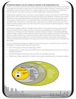 mitigating thrEats: thE kEy layErs Of cOntrOl tO bE mOrE PrOductivE
There are some key layers of protection that should be implemented to provide effective threat prevention and mitigation.
For example, service providers can deliver security services to prevent the effects of phishing on enterprises by screening
traffic before it enters the enterprise network. This capability enables users to be more productive, as well, because it
lowers the infection risk and rate, and removes the burden of deleting spam and filtering out bad email.

To fight malware, organizations need a combination of anomaly detection, customer premise equipment and ISP in-cloud
security systems. When implemented only at the network’s perimeter, Intrusion Dectection or Preventions Service (IDS/
IPS) devices will drop unauthorized packets but cannot prevent a DDoS attack, because the number of packets would
cause disruption to the Internet link. If you mitigate DDoS attacks in the cloud, the packets are dropped in the cloud, so
only filtered traffic would travel to the corporate network. Using cloud services mitigates security issues away from the
network to preserve people and resources, is often transparent to users and requires no additional hardware or software
to be installed on the premise.

Another security challenge involves the increasingly mobile workforce. Most companies have security at the perimeter
because, historically, most system attacks occur there. However, as more employees work remotely, there’s a need to
expand security to the laptop and other mobile devices and enforce endpoint compliance. One interesting technology
available is endpoint compliance software offered by companies like Symantec, Checkpoint and Fiberlink. This technology
allows you to enforce that end users use firewall and antivirus software any time they access the network remotely.
Endpoint compliance software enables you to ensure all endpoints are compliance with corporate security policies by
pushing out the latest patches and updates. In this way, you can be certain remote access points are not vulnerable to the
latest exploits.

There are a multitude of technologies are available for each layer of the network. It’s important to layer on all of these
technologies for complete protection against all possible threats:
•	 System level: Encryption and Human Interface Devices (HIDs).
•	 Network perimeter: Firewalls, malware filters, IDS/IPS systems, content filtering, data leak prevention, spam filters and
   vulnerability assessments.
•	 Cloud: DDoS mitigation, firewalls, malware filter, spam filters and vulnerability assessments.
•	 Mobile devices: Firewalls, malware filter, anti-sypware, disk encryption, data leak prevention, and endpoint compliance.




   Copyright © 2009 Qwest. All Rights Reserved. Not to be distributed or reproduced by anyone other than Qwest entities.       3
   All marks are the property of the respective company. September 2009.                                           WP101112 1/10
 