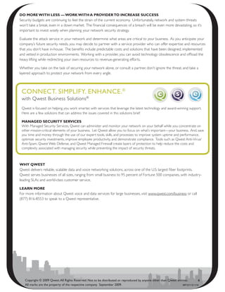 dO mOrE with lEss — wOrk with a PrOvidEr tO incrEasE succEss
Security budgets are continuing to feel the strain of the current economy. Unfortunately, network and system threats
won’t take a break, even in a down market. The financial consequences of a breach will be even more devastating, so it’s
important to invest wisely when planning your network security strategy.

Evaluate the attack service in your network and determine what areas are critical to your business. As you anticipate your
company’s future security needs, you may decide to partner with a service provider who can offer expertise and resources
that you don’t have in-house. The benefits include predictable costs and solutions that have been designed, implemented
and vetted in production environments. Working with a provider, you can avoid technology obsolescence and offload the
heavy lifting while redirecting your own resources to revenue-generating efforts.

Whether you take on the task of securing your network alone, or consult a partner, don’t ignore the threat, and take a
layered approach to protect your network from every angle.



 CoNNeCt. SimPliFy. eNhANCe. ®
 with Qwest Business Solutions®
 Qwest is focused on helping you work smarter, with services that leverage the latest technology and award-winning support.
 Here are a few solutions that can address the issues covered in this solutions brief:

 managEd sEcurity sErvicEs
 With Managed Security Services, Qwest can administer and monitor your network on your behalf while you concentrate on
 other mission-critical elements of your business. Let Qwest allow you to focus on what’s important—your business. And, save
 you time and money through the use of our expert tools, skills, and processes to improve system uptime and performance,
 optimize security investments, improve employee productivity, and demonstrate compliance. Tools such as Qwest Anti-Virus/
 Anti-Spam, Qwest Web Defense, and Qwest Managed Firewall create layers of protection to help reduce the costs and
 complexity associated with managing security while preventing the impact of security threats.



why QwEst
Qwest delivers reliable, scalable data and voice networking solutions, across one of the U.S. largest fiber footprints.
Qwest serves businesses of all sizes, ranging from small business to 95 percent of Fortune 500 companies, with industry-
leading SLAs and world-class customer service.

lEarn mOrE
For more information about Qwest voice and data services for large businesses, visit www.qwest.com/business or call
(877) 816-8553 to speak to a Qwest representative.




   Copyright © 2009 Qwest. All Rights Reserved. Not to be distributed or reproduced by anyone other than Qwest entities.       4
   All marks are the property of the respective company. September 2009.                                           WP101112 1/10
 
