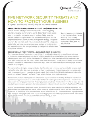 Five NetwoRk SeCuRity thReAtS ANd
how to PRoteCt youR BuSiNeSS
A layered approach to security may be your best defense
ExEcutivE OvErviEw — cOntrOl layErs tO dO mOrE with lEss
Threats abound in today’s corporate networks. There’s no getting
around it. Keeping your enterprise and its data and corporate assets                        Security budgets are continuing
secure necessitates a proactive security posture. Being proactive                           to feel the strain of the current
involves understanding the assets that require risk mitigation and the                      economy. Unfortunately,
proper controls to support your risk management strategy. This paper                        network and system threats
uncovers the five most costly network security threats that enterprises                     won’t take a break, even in a
battle today and how you can protect your business by implementing                          down market.
key layers of control and taking advantage of managed security services
to do more with less.
EcOnOmic gain frOm thrEats — businEss thrEat is grOwing
The increasing virulence of attacks over the past 20 years is considerable. Along with the global, connective nature
of the Internet, threats have evolved from one-off incidents caused by fame-seeking hackers to organized attacks by
malicious parties seeing profit. And as the reliance on IT infrastructure grows, the attack surface increases; there are
more opportunities than ever. The trend is evident in the rise of “botconomics” — the joining of botnets to compromise
a network in an effort to make money. Compromised digital assets have been monetized and, without proper security
controls, are up for grabs.

The economic force driving the underground value chain for stolen data is immense and has evolved to comprise black
markets for selling stolen data, mules to carry out purchase transactions using the stolen data, auction market places to
resell the goods, and currency transaction services to transfer the ill-gotten funds. Network attacks against major online
brands such as Yahoo®, Google™ and Twitter™ have brought the issue to the media mainstream.

Business communications and employee work behavior have evolved to increase the flexibility of where we work, how we
access data, and applications we use to communicate. This flexibility has brought about consequences as it introduces new
attack vectors to a company’s environment. More employees are using devices other than their work PCs to access data and
are adopting communication applications that foster collaboration and social networks (i.e. wikis, IM, Blogs, Facebook®, Twitter).

Without the confinement of applications, systems and communications within the corporate network of yesterday, the
environment is now more mobile and diverse, and this has a huge impact on how we interact with data. Our workforces
on the road or at home can access information from devices other than their PCs. Communication has expanded beyond
email and instant messaging to other forms such as micro blogging, now used in the corporate environment. The question
is, given this environment, how can you control the spread, or leakage, of data?




   Copyright © 2009 Qwest. All Rights Reserved. Not to be distributed or reproduced by anyone other than Qwest entities.       1
   All marks are the property of the respective company. September 2009.                                           WP101112 1/10
 