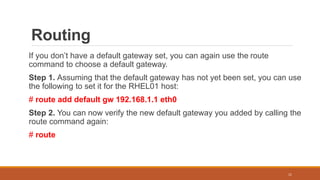 Routing
If you don’t have a default gateway set, you can again use the route
command to choose a default gateway.
Step 1. Assuming that the default gateway has not yet been set, you can use
the following to set it for the RHEL01 host:
# route add default gw 192.168.1.1 eth0
Step 2. You can now verify the new default gateway you added by calling the
route command again:
# route
11
 