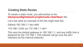 Creating Static Routes
To create a static route, you add entries to the
/etc/sysconfig/network-scripts/route-<interface> file.
Let’s see what an example of this file might look like:
Default 192.168.1.1 dev eth0
172.168.1.0/24 via 172.168.1.1 eth1
This sets the default gateway to 192.168.1.1, and any traffic that is
destined for the 172.168.1.1/24 network will go over the eth1
interface (to the internal network).
12
 