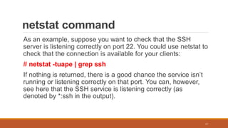 netstat command
As an example, suppose you want to check that the SSH
server is listening correctly on port 22. You could use netstat to
check that the connection is available for your clients:
# netstat -tuape | grep ssh
If nothing is returned, there is a good chance the service isn’t
running or listening correctly on that port. You can, however,
see here that the SSH service is listening correctly (as
denoted by *:ssh in the output).
17
 