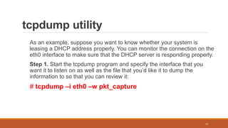 tcpdump utility
As an example, suppose you want to know whether your system is
leasing a DHCP address properly. You can monitor the connection on the
eth0 interface to make sure that the DHCP server is responding properly.
Step 1. Start the tcpdump program and specify the interface that you
want it to listen on as well as the file that you’d like it to dump the
information to so that you can review it:
# tcpdump –i eth0 –w pkt_capture
19
 