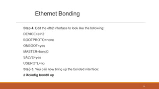 Ethernet Bonding
Step 4. Edit the eth2 interface to look like the following:
DEVICE=eth2
BOOTPROTO=none
ONBOOT=yes
MASTER=bond0
SALVE=yes
USERCTL=no
Step 5. You can now bring up the bonded interface:
# ifconfig bond0 up
24
 