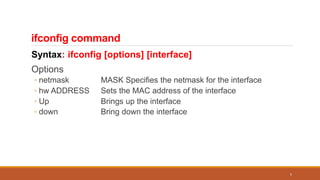 ifconfig command
Syntax: ifconfig [options] [interface]
Options
◦ netmask MASK Specifies the netmask for the interface
◦ hw ADDRESS Sets the MAC address of the interface
◦ Up Brings up the interface
◦ down Bring down the interface
5
 