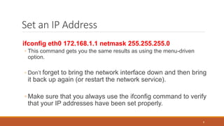 Set an IP Address
ifconfig eth0 172.168.1.1 netmask 255.255.255.0
◦ This command gets you the same results as using the menu-driven
option.
◦ Don’t forget to bring the network interface down and then bring
it back up again (or restart the network service).
◦ Make sure that you always use the ifconfig command to verify
that your IP addresses have been set properly.
8
 