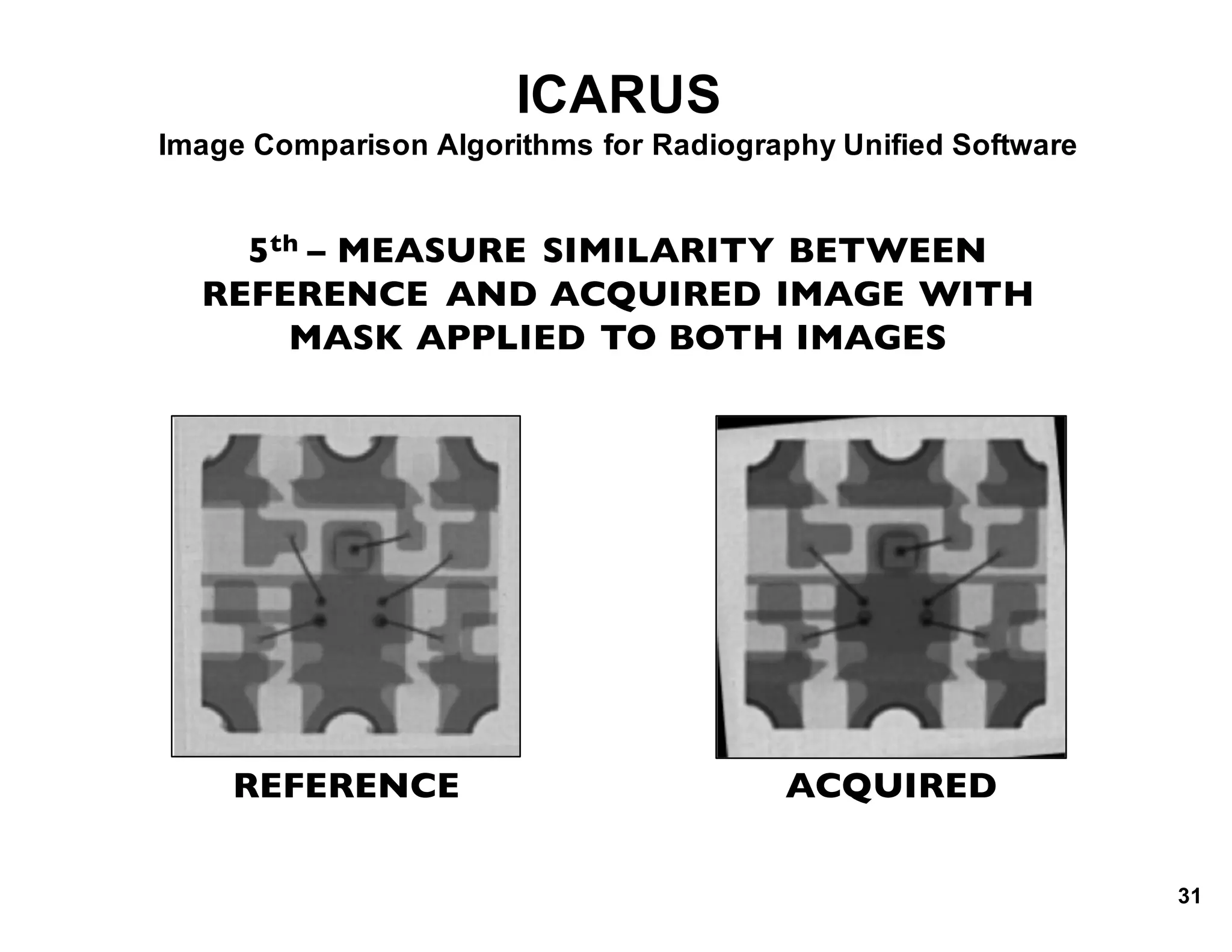 ICARUS
Image*Comparison*Algorithms*for*Radiography*Unified*Software
5th – MEASURE SIMILARITY BETWEEN
REFERENCE AND ACQUIRED IMAGE WITH
MASK APPLIED TO BOTH IMAGES
REFERENCE ACQUIRED
31
 