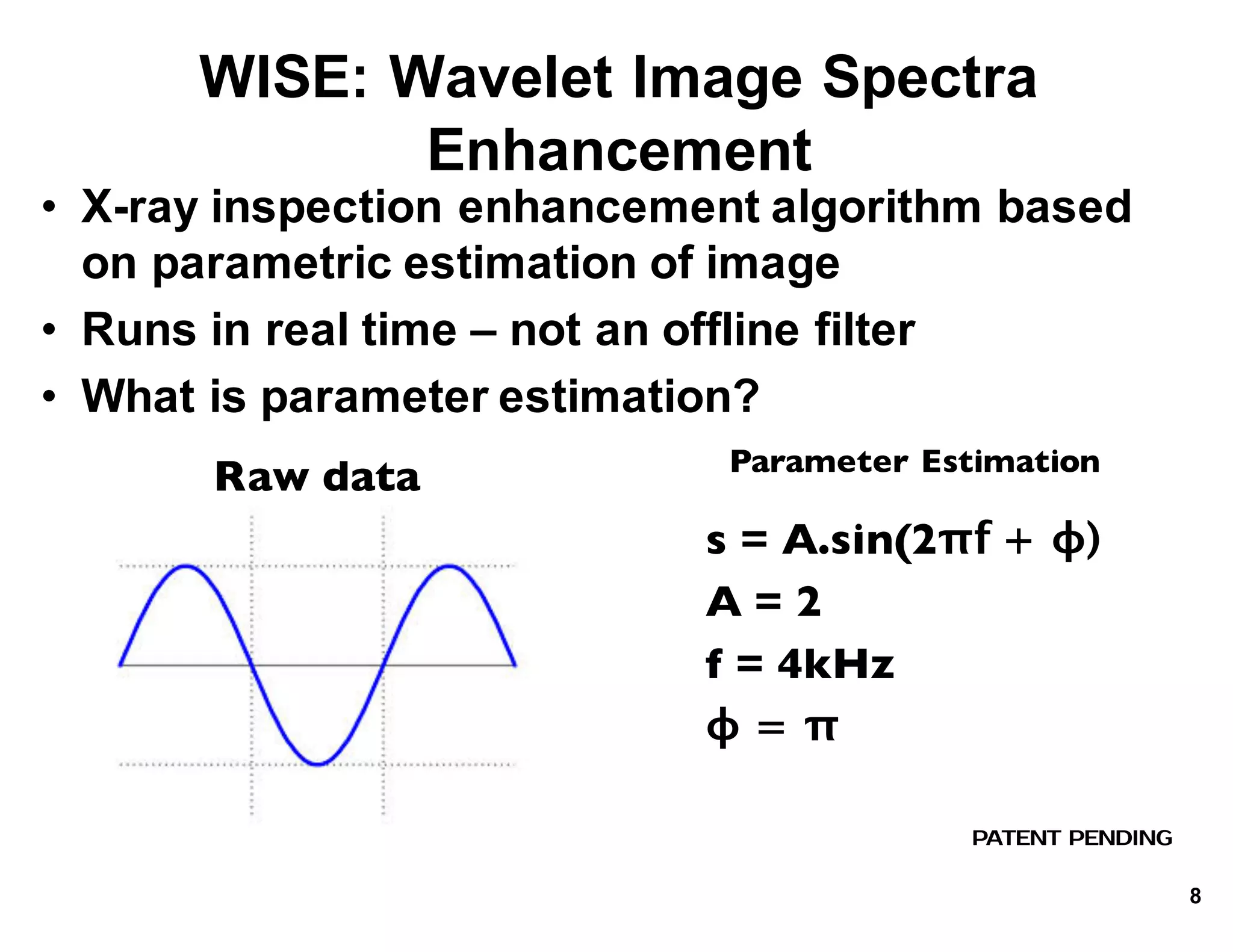 WISE:*Wavelet*Image*Spectra*
Enhancement*
• X.ray*inspection*enhancement*algorithm*based*
on*parametric*estimation*of*image
• Runs*in*real*time*– not*an*offline*filter
• What*is*parameter*estimation?
PATENT PENDING
Raw data
s = A.sin(2πf + ϕ)
A = 2
f = 4kHz
ϕ = π
Parameter Estimation
8
 