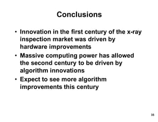 Conclusions
• Innovation*in*the*first*century*of*the*x.ray*
inspection*market*was*driven*by*
hardware*improvements
• Massive*computing*power*has*allowed*
the*second*century*to*be*driven*by*
algorithm*innovations
• Expect*to*see*more*algorithm*
improvements*this*century
35
 