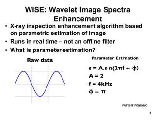WISE:*Wavelet*Image*Spectra*
Enhancement*
• X.ray*inspection*enhancement*algorithm*based*
on*parametric*estimation*of*image
• Runs*in*real*time*– not*an*offline*filter
• What*is*parameter*estimation?
PATENT PENDING
Raw data
s = A.sin(2πf + ϕ)
A = 2
f = 4kHz
ϕ = π
Parameter Estimation
8
 