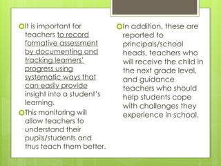 🞇It is important for
teachers to record
formative assessment
by documenting and
tracking learners’
progress using
systematic ways that
can easily provide
insight into a student’s
learning.
🞇This monitoring will
allow teachers to
understand their
pupils/students and
thus teach them better.
🞇In addition, these are
reported to
principals/school
heads, teachers who
will receive the child in
the next grade level,
and guidance
teachers who should
help students cope
with challenges they
experience in school.
 