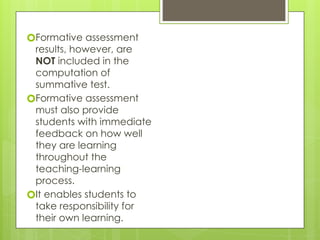 🞇Formative assessment
results, however, are
NOT included in the
computation of
summative test.
🞇Formative assessment
must also provide
students with immediate
feedback on how well
they are learning
throughout the
teaching-learning
process.
🞇It enables students to
take responsibility for
their own learning.
 