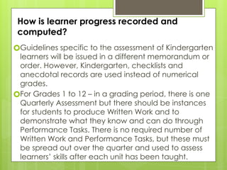 How is learner progress recorded and
computed?
🞇Guidelines specific to the assessment of Kindergarten
learners will be issued in a different memorandum or
order. However, Kindergarten, checklists and
anecdotal records are used instead of numerical
grades.
🞇For Grades 1 to 12 – in a grading period, there is one
Quarterly Assessment but there should be instances
for students to produce Written Work and to
demonstrate what they know and can do through
Performance Tasks. There is no required number of
Written Work and Performance Tasks, but these must
be spread out over the quarter and used to assess
learners’ skills after each unit has been taught.
 