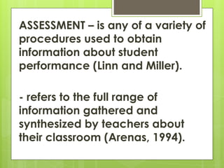 ASSESSMENT – is any of a variety of
procedures used to obtain
information about student
performance (Linn and Miller).
- refers to the full range of
information gathered and
synthesized by teachers about
their classroom (Arenas, 1994).
 