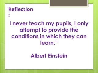 Reflection
:
I never teach my pupils, I only
attempt to provide the
conditions in which they can
learn.”
Albert Einstein
 