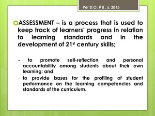 Per D.O. # 8 , s. 2015
🞇ASSESSMENT – is a process that is used to
keep track of learners’ progress in relation
to learning standards and in the
development of 21st
century skills;
- to promote self-reflection and personal
accountability among students about their own
learning; and
- to provide bases for the profiling of student
performance on the learning competencies and
standards of the curriculum.
 