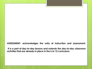 ASSESSMENT- acknowledges the unity of instruction and assessment.
It is a part of day-to-day lessons and extends the day-to-day classroom
activities that are already in place in the k to 12 curriculum.
 