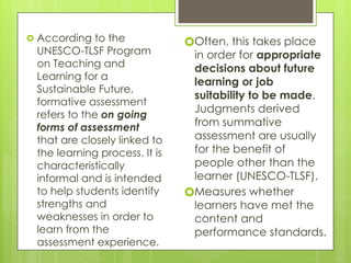 🞇 According to the
UNESCO-TLSF Program
on Teaching and
Learning for a
Sustainable Future,
formative assessment
refers to the on going
forms of assessment
that are closely linked to
the learning process. It is
characteristically
informal and is intended
to help students identify
strengths and
weaknesses in order to
learn from the
assessment experience.
🞇Often, this takes place
in order for appropriate
decisions about future
learning or job
suitability to be made.
Judgments derived
from summative
assessment are usually
for the benefit of
people other than the
learner (UNESCO-TLSF).
🞇Measures whether
learners have met the
content and
performance standards.
 