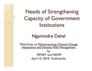 Needs of Strengthening
   Capacity of Government
         Institutions
        Ngamindra Dahal
Workshop on Mainstreaming Climate Change
 Adaptation and Disaster Risk Management
    p                             g
                    by
            DPNET and NDMF
        April 15 2010, Kathmandu
        A il 15, 2010 K th      d
 