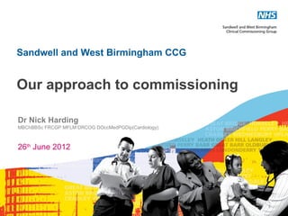 Sandwell and West Birmingham CCG


Our approach to commissioning

Dr Nick Harding
MBChBBSc FRCGP MFLM DRCOG DOccMedPGDip(Cardiology)



26th June 2012




                                                     1
 