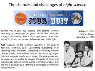 The chances and challenges of  night science   Adapted from  François Jacob  Nobel prize 1965 Science has in fact two aspects.  Day science  involves reasoning as articulated as gears, results that have the strength of certainty. Aware of its style, proud of its past, sure of its future, the science of days advances in the light. Night Science , on the contrary, wanders in the dark. It hesitates, stumbles, falls. Questioning everything, it is seerching itself  endlessly,  combining, associating myriads of hypothesis, assumptions still in the form of vague hunches, projects barely taken shape. Nothing guarantees its successes, its ability to survive the tests of Logic and experiments, but sometimes thanks to intuition, instinct and the will to discover, as a lightning it illuminates more than a thousand suns....  