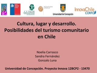 Cultura, lugar y desarrollo.
Posibilidades del turismo comunitario
en Chile
Noelia Carrasco
Sandra Fernández
Gonzalo Luna
Universidad de Concepción. Proyecto Innova 12BCP2 - 13470
 