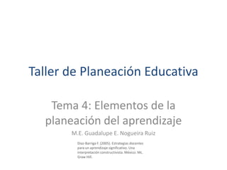 Taller de Planeación Educativa

   Tema 4: Elementos de la
  planeación del aprendizaje
       M.E. Guadalupe E. Nogueira Ruiz
         Diaz-Barriga F. (2005). Estrategias docentes
         para un aprendizaje significativo. Una
         interpretación constructivista. México: Mc.
         Graw Hill.
 