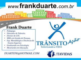 www.frankduarte.com.br

     /duartefk

    Frank Duarte
• Pedagogo.
• Educador de Trânsito.
• Diretor de CFC.
• MBA em Gestão de Pessoas.
• Esp. Metodologia e Docência do
   Ensino Superior.
• Graduando em Psicologia.
• Mestrando em Educação.

DUARTEFK@HOTMAIL.COM               /TAVIDAS
 