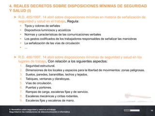 4. REALES DECRETOS SOBRE DISPOSICIONES MÍNIMAS DE SEGURIDAD
Y SALUD (I)
    > R.D. 485/1997, 14 abril sobre disposiciones mínimas en materia de señalización de
      seguridad y salud en el trabajo. Regula:
               Tipos y colores de señales
               Dispositivos luminosos y acústicos
               Normas y características de las comunicaciones verbales
               Los gestos codificados de los trabajadores responsables de señalizar las maniobras
               La señalización de las vías de circulación
               …


    > R.D. 486/1997, 14 abril sobre disposiciones mínimas de seguridad y salud en los
      lugares de trabajo. Con relación a los siguientes aspectos:
           1.    Seguridad estructural.
           2.    Dimensiones de los locales y espacios para la libertad de movimientos: zonas peligrosas.
           3.    Suelos, paredes, barandillas, techos y tejados.
           4.    Tabiques, ventanas y claraboyas.
           5.    Vías de circulación.
           6.    Puertas y portones.
           7.    Rampas de carga, escaleras fijas y de servicio.
           8.    Escaleras mecánicas y cintas rodantes.
           9.    Escaleras fijas y escaleras de mano.

5. Normativa sobre seguridad y salud en el trabajo
                                                                                                            10
Seguridad en las instalaciones de telecomunicación e informática
 