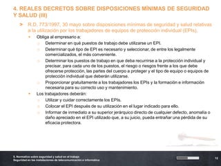 4. REALES DECRETOS SOBRE DISPOSICIONES MÍNIMAS DE SEGURIDAD
Y SALUD (III)
    >     R.D. 773/1997, 30 mayo sobre disposiciones mínimas de seguridad y salud relativas
          a la utilización por los trabajadores de equipos de protección individual (EPIs).
                Obliga al empresario a:
                 o Determinar en qué puestos de trabajo debe utilizarse un EPI.
                 o Determinar qué tipo de EPI es necesario y seleccionar, de entre los legalmente
                      comercializados, el más conveniente.
                 o Determinar los puestos de trabajo en que deba recurrirse a la protección individual y
                      precisar, para cada uno de los puestos, el riesgo o riesgos frente a los que debe
                      ofrecerse protección, las partes del cuerpo a proteger y el tipo de equipo o equipos de
                      protección individual que deberán utilizarse.
                 o Proporcionar gratuitamente a los trabajadores los EPIs y la formación e información
                      necesaria para su correcto uso y mantenimiento.
                Los trabajadores deberán:
                 o Utilizar y cuidar correctamente los EPIs.
                 o Colocar el EPI después de su utilización en el lugar indicado para ello.
                 o Informar de inmediato a su superior jerárquico directo de cualquier defecto, anomalía o
                      daño apreciado en el EPI utilizado que, a su juicio, pueda entrañar una pérdida de su
                      eficacia protectora.




5. Normativa sobre seguridad y salud en el trabajo
                                                                                                                12
Seguridad en las instalaciones de telecomunicación e informática
 