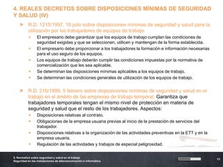 4. REALES DECRETOS SOBRE DISPOSICIONES MÍNIMAS DE SEGURIDAD
Y SALUD (IV)
    >     R.D. 1215/1997, 18 julio sobre disposiciones mínimas de seguridad y salud para la
          utilización por los trabajadores de equipos de trabajo.
                El empresario debe garantizar que los equipos de trabajo cumplan las condiciones de
                 seguridad exigidas y que se seleccionen, utilicen y mantengan de la forma establecida.
                El empresario debe proporcionar a los trabajadores la formación e información necesarias
                 para el uso seguro de los equipos.
                Los equipos de trabajo deberán cumplir las condiciones impuestas por la normativa de
                 comercialización que les sea aplicable.
                Se determinan las disposiciones mínimas aplicables a los equipos de trabajo.
                Se determinan las condiciones generales de utilización de los equipos de trabajo.


    >     R.D. 216/1999, 5 febrero sobre disposiciones mínimas de seguridad y salud en el
          trabajo en el ámbito de las empresas de trabajo temporal. Garantiza que
          trabajadores temporales tengan el mismo nivel de protección en materia de
          seguridad y salud que el resto de los trabajadores. Aspectos:
                Disposiciones relativas al contrato.
                Obligaciones de la empresa usuaria previas al inicio de la prestación de servicios del
                 trabajador.
                Disposiciones relativas a la organización de las actividades preventivas en la ETT y en la
                 empresa usuaria.
                Regulación de las actividades y trabajos de especial peligrosidad.

5. Normativa sobre seguridad y salud en el trabajo
                                                                                                              13
Seguridad en las instalaciones de telecomunicación e informática
 