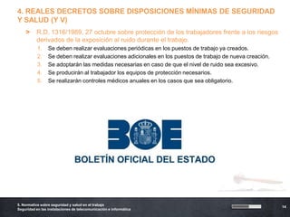 4. REALES DECRETOS SOBRE DISPOSICIONES MÍNIMAS DE SEGURIDAD
Y SALUD (Y V)
    >     R.D. 1316/1989, 27 octubre sobre protección de los trabajadores frente a los riesgos
          derivados de la exposición al ruido durante el trabajo.
           1.    Se deben realizar evaluaciones periódicas en los puestos de trabajo ya creados.
           2.    Se deben realizar evaluaciones adicionales en los puestos de trabajo de nueva creación.
           3.    Se adoptarán las medidas necesarias en caso de que el nivel de ruido sea excesivo.
           4.    Se producirán al trabajador los equipos de protección necesarios.
           5.    Se realizarán controles médicos anuales en los casos que sea obligatorio.




5. Normativa sobre seguridad y salud en el trabajo
                                                                                                           14
Seguridad en las instalaciones de telecomunicación e informática
 