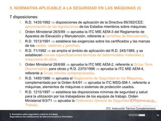 5. NORMATIVA APLICABLE A LA SEGURIDAD EN LAS MÁQUINAS (I)

7 disposiciones:
         1. R.D. 1435/1992       disposiciones de aplicación de la Directiva 89/392/CEE:
            aproximación de las legislaciones de los Estados miembros sobre máquinas.
         2. Orden Ministerial 26/5/89       aprueba la ITC MIE AEM-3 del Reglamento de
            Aparatos de Elevación y Manutención, referente a carretillas de Manutención.
         3. R.D. 1513/1991       establece las exigencias sobre los certificados y las marcas
            de los cables, cadenas y ganchos.
         4. R.D. 71/1992      se amplía el ámbito de aplicación del R.D. 245/1989, y se
            establecen nuevas especificaciones técnicas de determinados materiales y
            maquinaria de obra.
         5. Orden Ministerial 28/6/88       aprueba la ITC MIE AEM-2, referente a Grúas Torre
            Desmontables para obras y R.D. 2370/1996          aprueba la ITC MIE AEM-4,
            referente a Grúas móviles autopropulsadas.
         6. R.D. 1495/1986       aprueba el Reglamento de Seguridad en las Máquinas,
            complementado por la Orden 8/4/91         aprueba la ITC MSG-SM-1, referente a
            máquinas, elementos de máquinas o sistemas de protección usados.
         7. R.D. 1215/1997       establece las disposiciones mínimas de seguridad y salud
            para la utilización por los trabajadores de los equipos de trabajo. Orden
            Ministerial 9/3/71    aprueba la Ordenanza General de Seguridad e Higiene en el
            Trabajo.
                                                                   ITC: Instrucción Técnica Complementaria

5. Normativa sobre seguridad y salud en el trabajo
                                                                                                             15
Seguridad en las instalaciones de telecomunicación e informática
 