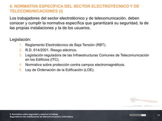 6. NORMATIVA ESPECÍFICA DEL SECTOR ELECTROTÉCNICO Y DE
TELECOMUNICACIONES (I)
Los trabajadores del sector electrotécnico y de telecomunicación, deben
conocer y cumplir la normativa específica que garantizará su seguridad, la de
las propias instalaciones y la de los usuarios.

Legislación:
         1. Reglamento Electrotécnico de Baja Tensión (RBT).
         2. R.D. 614/2001. Riesgo eléctrico.
         3. Legislación reguladora de las Infraestructuras Comunes de Telecomunicación
            en los Edificios (ITC).
         4. Normativa sobre protección contra campos electromagnéticos.
         5. Ley de Ordenación de la Edificación (LOE).




5. Normativa sobre seguridad y salud en el trabajo
                                                                                         17
Seguridad en las instalaciones de telecomunicación e informática
 