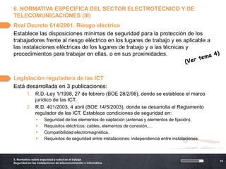 6. NORMATIVA ESPECÍFICA DEL SECTOR ELECTROTÉCNICO Y DE
TELECOMUNICACIONES (III)
Real Decreto 614/2001. Riesgo eléctrico
Establece las disposiciones mínimas de seguridad para la protección de los
trabajadores frente al riesgo eléctrico en los lugares de trabajo y es aplicable a
las instalaciones eléctricas de los lugares de trabajo y a las técnicas y
procedimientos para trabajar en ellas, o en sus proximidades.



Legislación reguladora de las ICT
Está desarrollada en 3 publicaciones:
         1. R.D.-Ley 1/1998, 27 de febrero (BOE 28/2/98), donde se establece el marco
            jurídico de las ICT.
         2. R.D. 401/2003, 4 abril (BOE 14/5/2003), donde se desarrolla el Reglamento
            regulador de las ICT. Establece condiciones de seguridad en:
                     Seguridad de los elementos de captación (antenas y elementos de fijación).
                     Requisitos eléctricos: cables, elementos de conexión,…
                     Compatibilidad electromagnética.
                     Requisitos de seguridad entre instalaciones: independencia entre instalaciones.



5. Normativa sobre seguridad y salud en el trabajo
                                                                                                        19
Seguridad en las instalaciones de telecomunicación e informática
 
