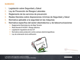 SUMARIO

1.      Legislación sobre Seguridad y Salud
2.      Ley de Prevención de Riesgos Laborales
3.      Reglamento de los servicios de prevención
4.      Reales Decretos sobre disposiciones mínimas de Seguridad y Salud
5.      Normativa aplicable a la seguridad en las máquinas
6.      Normativa específica del sector electrotécnico y de telecomunicaciones
         >    Reglamento Electrotécnico de Baja Tensión
         >    Real Decreto 614/2001. Riesgo eléctrico
         >    Legislación reguladora de las ICT
         >    Normativa sobre protección contra campos electromagnéticos
         >    Ley de ordenación de la edificación




5. Normativa sobre seguridad y salud en el trabajo
                                                                                 2
Seguridad en las instalaciones de telecomunicación e informática
 