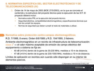 6. NORMATIVA ESPECÍFICA DEL SECTOR ELECTROTÉCNICO Y DE
TELECOMUNICACIONES (IV)
         3. Orden de 14 de mayo de 2003 (BOE 27/5/2003), en la que se concreta el
            contenido y la estructura del proyecto técnico para la ejecución de las ICT. El
            proyecto deberá incluir:
                     Normativa sobre PRL en la ejecución del proyecto técnico.
                     Seguridad eléctrica, compatibilidad electromagnética y especificaciones técnicas que
                      han de cumplir los equipos.
                     Normas de seguridad que deben cumplir el resto de materiales a utilizar.




Normativa sobre protección contra campos electromagnéticos
R.D. 7/1988, 8 enero; Orden 6/6/1989 y R.D. 154/1995, 3 febrero.
Ambiente electromagnético en un recinto de infraestructura de telecomunicación:
clase 2*  el valor máximo aceptable de emisión de campo eléctrico del
equipamiento o sistema se fija en:
         •    40 dB (mV/m) dentro de la gama de 30-230 MHz, medidos a 10 m de distancia.
         •    47 dB (mV/m) dentro de la gama de 230-1000 MHz, medidos a 10 m de distancia.
Límites de aplicación en recintos aún cuando sólo dispongan en su interior de
elementos pasivos.
                                                                           (*) Normativa internacional: ETSI y UIT

5. Normativa sobre seguridad y salud en el trabajo
                                                                                                                     20
Seguridad en las instalaciones de telecomunicación e informática
 