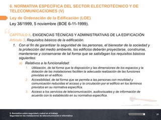 6. NORMATIVA ESPECÍFICA DEL SECTOR ELECTROTÉCNICO Y DE
    TELECOMUNICACIONES (V)
    Ley de Ordenación de la Edificación (LOE)
    Ley 38/1999, 5 noviembre (BOE 6-11-1999).



“   CAPÍTULO II. EXIGENCIAS TÉCNICAS Y ADMINISTRATIVAS DE LA EDIFICACIÓN
    Artículo 3. Requisitos básicos de la edificación.
      1. Con el fin de garantizar la seguridad de las personas, el bienestar de la sociedad y
          la protección del medio ambiente, los edificios deberán proyectarse, construirse,
          mantenerse y conservarse de tal forma que se satisfagan los requisitos básicos
          siguientes:
          a) Relativos a la funcionalidad:
                    1.    Utilización, de tal forma que la disposición y las dimensiones de los espacios y la
                          dotación de las instalaciones faciliten la adecuada realización de las funciones
                          previstas en el edificio.
                    2.    Accesibilidad, de tal forma que se permita a las personas con movilidad y
                          comunicación reducidas el acceso y la circulación por el edificio en los términos
                          previstos en su normativa específica.
                    3.    Acceso a los servicios de telecomunicación, audiovisuales y de información de
                          acuerdo con lo establecido en su normativa específica.




    5. Normativa sobre seguridad y salud en el trabajo
                                                                                                                21
    Seguridad en las instalaciones de telecomunicación e informática
 