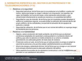 6. NORMATIVA ESPECÍFICA DEL SECTOR ELECTROTÉCNICO Y DE
TELECOMUNICACIONES (Y VI)
         b) Relativos a la seguridad:
                1.    Seguridad estructural, de tal forma que no se produzcan en el edificio, o partes del
                      mismo, daños que tengan su origen o afecten a la cimentación, los soportes, las
                      vigas, los forjados, los muros de carga u otros elementos estructurales, y que
                      comprometan directamente la resistencia mecánica y la estabilidad del edificio.
                2.    Seguridad en caso de incendio, de tal forma que los ocupantes puedan desalojar el
                      edificio en condiciones seguras, se pueda limitar la extensión del incendio dentro del
                      propio edificio y de los colindantes y se permita la actuación de los equipos de
                      extinción y rescate.
                3.    Seguridad de utilización, de tal forma que el uso normal del edificio no suponga riesgo
                      de accidente para las personas.
         c) Relativos a la habitabilidad:
                1.    Higiene, salud y protección del medio ambiente, de tal forma que se alcancen
                      condiciones aceptables de salubridad y estanqueidad en el ambiente interior del
                      edificio y que éste no deteriore el medio ambiente en su entorno inmediato,
                      garantizando una adecuada gestión de toda clase de residuos.
                2.    Protección contra el ruido, de tal forma que el ruido percibido no ponga en peligro la
                      salud de las personas y les permita realizar satisfactoriamente sus actividades.
                3.    Ahorro de energía y aislamiento térmico, de tal forma que se consiga un uso racional
                      de la energía necesaria para la adecuada utilización del edificio.




                                                                                                           ”
                4.    Otros aspectos funcionales de los elementos constructivos o de las instalaciones que
                      permitan un uso satisfactorio del edificio.


5. Normativa sobre seguridad y salud en el trabajo
                                                                                                                22
Seguridad en las instalaciones de telecomunicación e informática
 