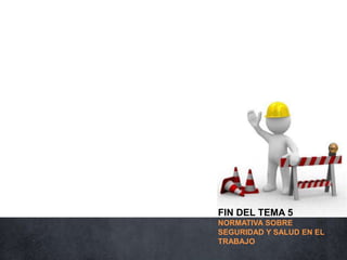 FIN DEL TEMA 5
NORMATIVA SOBRE
SEGURIDAD Y SALUD EN EL
TRABAJO
 