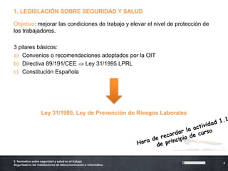 1. LEGISLACIÓN SOBRE SEGURIDAD Y SALUD

Objetivo: mejorar las condiciones de trabajo y elevar el nivel de protección de
los trabajadores.

3 pilares básicos:
a) Convenios o recomendaciones adoptados por la OIT
b) Directiva 89/191/CEE  Ley 31/1995 LPRL
c) Constitución Española




                   Ley 31/1995, Ley de Prevención de Riesgos Laborales




5. Normativa sobre seguridad y salud en el trabajo
                                                                                  3
Seguridad en las instalaciones de telecomunicación e informática
 