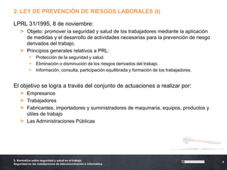 2. LEY DE PREVENCIÓN DE RIESGOS LABORALES (I)

LPRL 31/1995, 8 de noviembre:
    > Objeto: promover la seguridad y salud de los trabajadores mediante la aplicación
      de medidas y el desarrollo de actividades necesarias para la prevención de riesgo
      derivados del trabajo.
    > Principios generales relativos a PRL:
               Protección de la seguridad y salud.
               Eliminación o disminución de los riesgos derivados del trabajo.
               Información, consulta, participación equilibrada y formación de los trabajadores.


El objetivo se logra a través del conjunto de actuaciones a realizar por:
    > Empresarios
    > Trabajadores
    > Fabricantes, importadores y suministradores de maquinaria, equipos, productos y
      útiles de trabajo
    > Las Administraciones Públicas




5. Normativa sobre seguridad y salud en el trabajo
                                                                                                    4
Seguridad en las instalaciones de telecomunicación e informática
 
