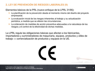 2. LEY DE PREVENCIÓN DE RIESGOS LABORALES (II)

Elementos básicos de la PRL (nuevo enfoque de la LPRL 31/95):
    > La planificación de la prevención desde el momento mismo del diseño del proyecto
      empresarial.
    > La evaluación inicial de los riesgos inherentes al trabajo y su actualización
      periódica, a medida que se alteren las circunstancias.
    > La ordenación de medidas de acción preventiva adecuadas a la naturaleza de los
      riesgos y el control de la efectividad de dichas medidas.


La LPRL regula las obligaciones básicas que afectan a los fabricantes,
importadores y suministradores de maquinaria, equipos, productos y útiles de
trabajo  comercialización de productos y equipos en la UE.




5. Normativa sobre seguridad y salud en el trabajo
                                                                                         5
Seguridad en las instalaciones de telecomunicación e informática
 