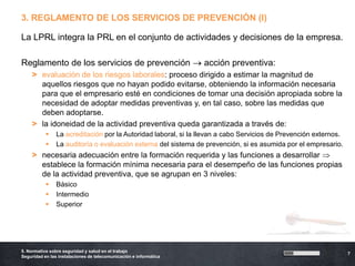 3. REGLAMENTO DE LOS SERVICIOS DE PREVENCIÓN (I)

La LPRL integra la PRL en el conjunto de actividades y decisiones de la empresa.

Reglamento de los servicios de prevención                          acción preventiva:
    > evaluación de los riesgos laborales: proceso dirigido a estimar la magnitud de
      aquellos riesgos que no hayan podido evitarse, obteniendo la información necesaria
      para que el empresario esté en condiciones de tomar una decisión apropiada sobre la
      necesidad de adoptar medidas preventivas y, en tal caso, sobre las medidas que
      deben adoptarse.
    > la idoneidad de la actividad preventiva queda garantizada a través de:
               La acreditación por la Autoridad laboral, si la llevan a cabo Servicios de Prevención externos.
               La auditoría o evaluación externa del sistema de prevención, si es asumida por el empresario.
    > necesaria adecuación entre la formación requerida y las funciones a desarrollar
      establece la formación mínima necesaria para el desempeño de las funciones propias
      de la actividad preventiva, que se agrupan en 3 niveles:
               Básico
               Intermedio
               Superior




5. Normativa sobre seguridad y salud en el trabajo
                                                                                                                  7
Seguridad en las instalaciones de telecomunicación e informática
 