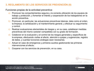 3. REGLAMENTO DE LOS SERVICIOS DE PREVENCIÓN (II)

Funciones propias de la actividad preventiva:
    a) Promover los comportamientos seguros y la correcta utilización de los equipos de
       trabajo y protección, y fomentar el interés y cooperación de los trabajadores en la
       acción preventiva.
    b) Promover, en particular, las actuaciones preventivas básicas, tales como el orden,
       la limpieza, la señalización y el mantenimiento general, y efectuar su seguimiento
       y control.
    c) Realizar evaluaciones elementales de riesgos y, en su caso, establecer medidas
       preventivas del mismo carácter compatibles con su grado de formación.
    d) Colaborar en la evaluación y el control de los riesgos generales y específicos de
       la empresa, efectuando visitas al efecto, atención a quejas y sugerencias, registro
       de datos, y cuantas funciones análogas sean necesarias.
    e) Actuar en caso de emergencia y primeros auxilios gestionando las primeras
       intervenciones al efecto.
    f) Cooperar con los servicios de prevención, en su caso.




5. Normativa sobre seguridad y salud en el trabajo
                                                                                             8
Seguridad en las instalaciones de telecomunicación e informática
 