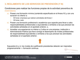 3. REGLAMENTO DE LOS SERVICIOS DE PREVENCIÓN (Y III)

Condiciones para realizar las funciones propias de la actividad preventiva de
nivel básico:
    a) Poseer una formación mínima (contenido especificado en el Anexo IV) y con una
       duración no inferior a:
                50 horas: empresas que realicen actividades del Anexo I
                30 horas: resto
    b) Poseer una formación profesional o académica que capacite para llevar a cabo
       responsabilidades profesionales o equivalentes o similares a las que precisan las
       actividades señaladas en el apartado anterior, o,
    c) Acreditar una experiencia no inferior a 2 años en una empresa, institución o
       Administración Pública que lleve consigo el desempeño de niveles profesionales
       de responsabilidad equivalentes o similares a los que precisan las actividades
       señaladas en el apartado anterior.




    Supuestos b) y c): los niveles de cualificación prexistentes deberán ser mejorados
    progresivamente      formación continua.



5. Normativa sobre seguridad y salud en el trabajo
                                                                                           9
Seguridad en las instalaciones de telecomunicación e informática
 