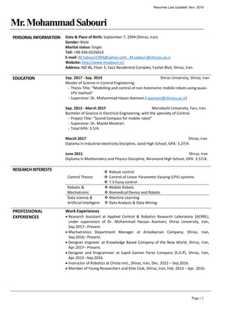 Resumes Last Updated: Nov. 2019
Page | 1
Mr.MohammadSabouri
PERSONALINFORMATION Date & Place of Birth: September 7, 1994 (Shiraz, Iran)
Gender: Male
Marital status: Single
Tell: +98-936-0226014
E-mail: M.Sabouri1994@yahoo.com , M.sabouri@shirazu.ac.ir
Website: http://www.msabouri.ir/
Address: NO 46, Floor 3, Yas1 Residential Complex, Fazilat Blvd, Shiraz, Iran.
EDUCATION Sep. 2017 - Sep. 2019 Shiraz University, Shiraz, Iran
Master of Science in Control Engineering.
- Thesis Title: “Modelling and control of non-holonomic mobile robots using quasi-
LPV method”
- Supervisor: Dr. Mohammad Hasan Asemani.( asemani@shirazu.ac.ir)
Sep. 2012 - March 2017 Marvdasht University, Fars, Iran
Bachelor of Science in Electrical Engineering, with the specialty of Control.
- Project Title: “Sound Compass for mobile robot”
- Supervisor: Dr. Mazda Moattari.
- Total GPA: 3.5/4.
March 2017 Shiraz, Iran
Diploma in Industrial electricity Discipline, Javid High School, GPA: 3.27/4.
June 2011 Shiraz, Iran
Diploma in Mathematics and Physics Discipline, Niromand High School, GPA: 3.57/4.
RESEARCHINTERESTS
Control Theory
 Robust control
 Control of Linear Parameter Varying (LPV) systems
 T-S fuzzy control
Robotic &
Mechatronic
 Mobile Robots
 Biomedical Device and Robots
Data science &
Artificial Intelligent
 Machine Learning
 Data Analysis & Data Mining
PROFESSIONAL
EXPERIENCES
Work Experiences
 Research Assistant at Applied Control & Robotics Research Laboratory (ACRRL),
under supervision of Dr. Mohammad Hassan Asemani, Shiraz University, Iran,
Sep.2017– Present.
 Mechatronics Department Manager at Arioobarzan Company, Shiraz, Iran,
Sep.2016– Present.
 Designer engineer at Knowledge Based Company of the New World, Shiraz, Iran,
Apr.2017– Present.
 Designer and Programmer at Sapid Gaman Parse Company (S.G.P), Shiraz, Iran,
Apr.2013 –Sep.2016.
 Instructor of Robotics at Chista Inst., Shiraz, Iran, Dec. 2012 – Sep.2016.
 Member of Young Researchers and Elite Club, Shiraz, Iran, Feb. 2013 – Apr. 2016.
 
