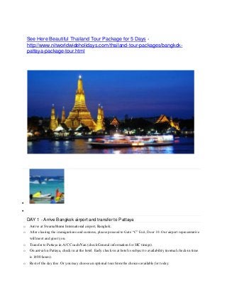 See Here Beautiful Thailand Tour Package for 5 Days -
http://www.nitworldwideholidays.com/thailand-tour-packages/bangkok-
pattaya-package-tour.html
Get Free QuoteSend


DAY 1 - Arrive Bangkok airport and transfer to Pattaya
o Arrive at Swarnabhumi International airport, Bangkok.
o After clearing the immigrations and customs, please proceed to Gate “C” Exit, Door 10. Our airport representative
will meet and greet you.
o Transfer to Pattaya in A/C Coach/Van (check General information for SIC timigs).
o On arrival in Pattaya, check in at the hotel. Early check-in at hotel is subject to availability (normal check-in time
is 1400 hours).
o Rest of the day free. Or you may choose an optional tour from the choices available for today.
 